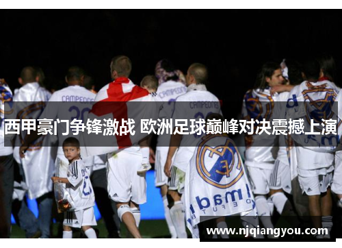 西甲豪门争锋激战 欧洲足球巅峰对决震撼上演 西甲豪门争锋激战 欧洲足球巅峰对决震撼上演