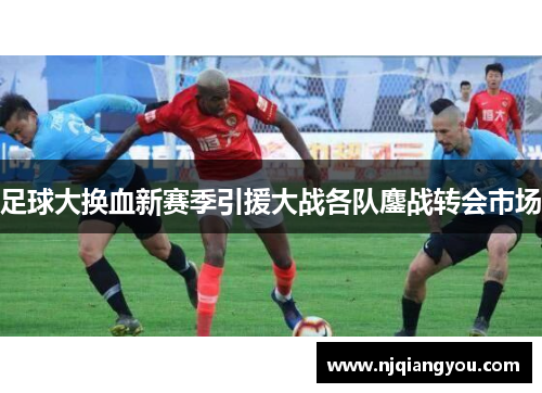 足球大换血新赛季引援大战各队鏖战转会市场